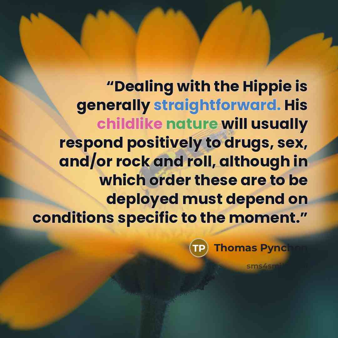 “Dealing with the Hippie is generally straightforward. His childlike nature will usually respond positively to drugs, sex, and/or rock and roll, although in which order these are to be deployed must depend on conditions specific to the moment.” quote by Thomas Pynchon