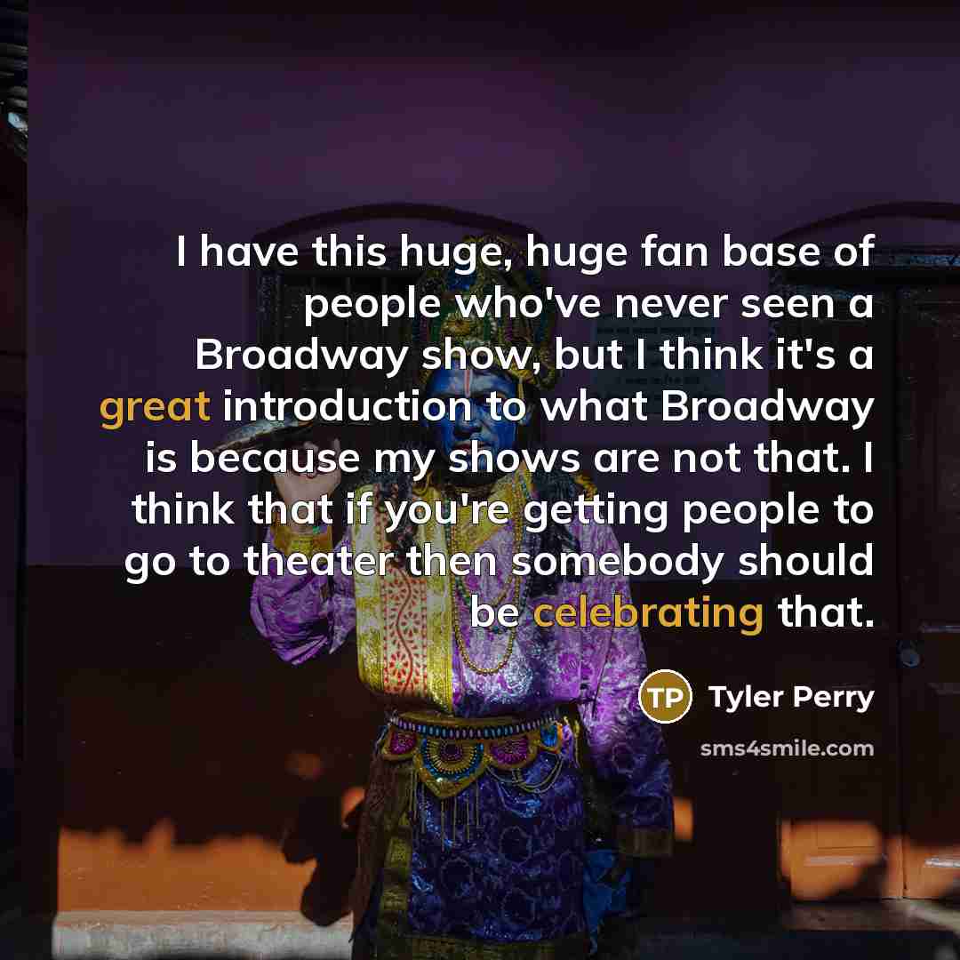 “I have this huge, huge fan base of people who've never seen a Broadway show, but I think it's a great introduction to what Broadway is because my shows are not that. I think that if you're getting people to go to theater then somebody should be celebrating that.” quote by Tyler Perry