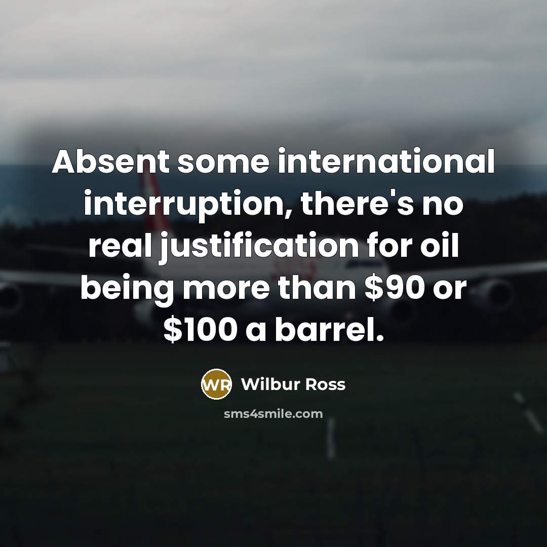 “Absent some international interruption, there's no real justification for oil being more than $90 or $100 a barrel.” quote by Wilbur Ross
