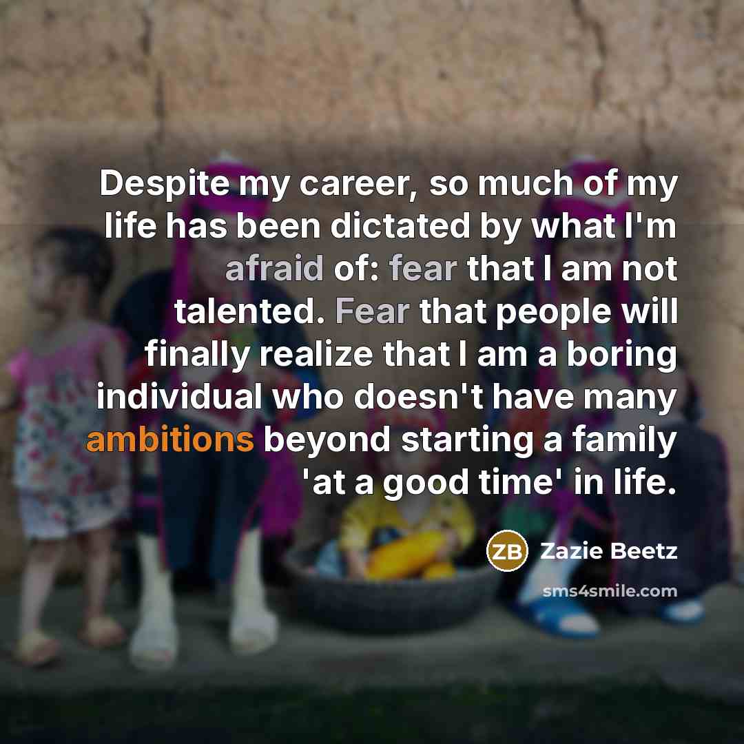“Despite my career, so much of my life has been dictated by what I'm afraid of: fear that I am not talented. Fear that people will finally realize that I am a boring individual who doesn't have many ambitions beyond starting a family 'at a good time' in life.” quote by Zazie Beetz