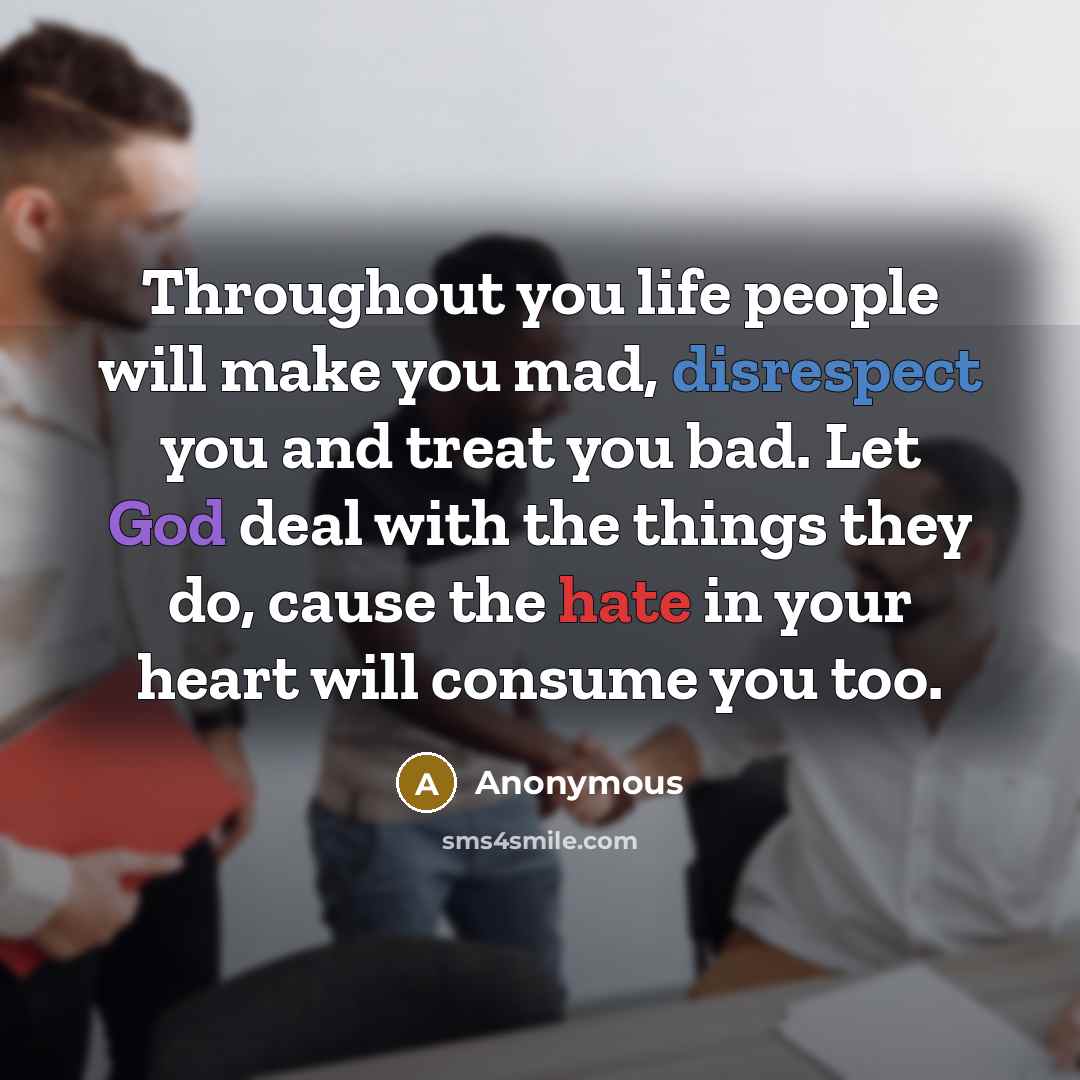 “Throughout you life people will make you mad, disrespect you and treat you bad. Let God deal with the things they do, cause the hate in your heart will consume you too.” quote by Anonymous