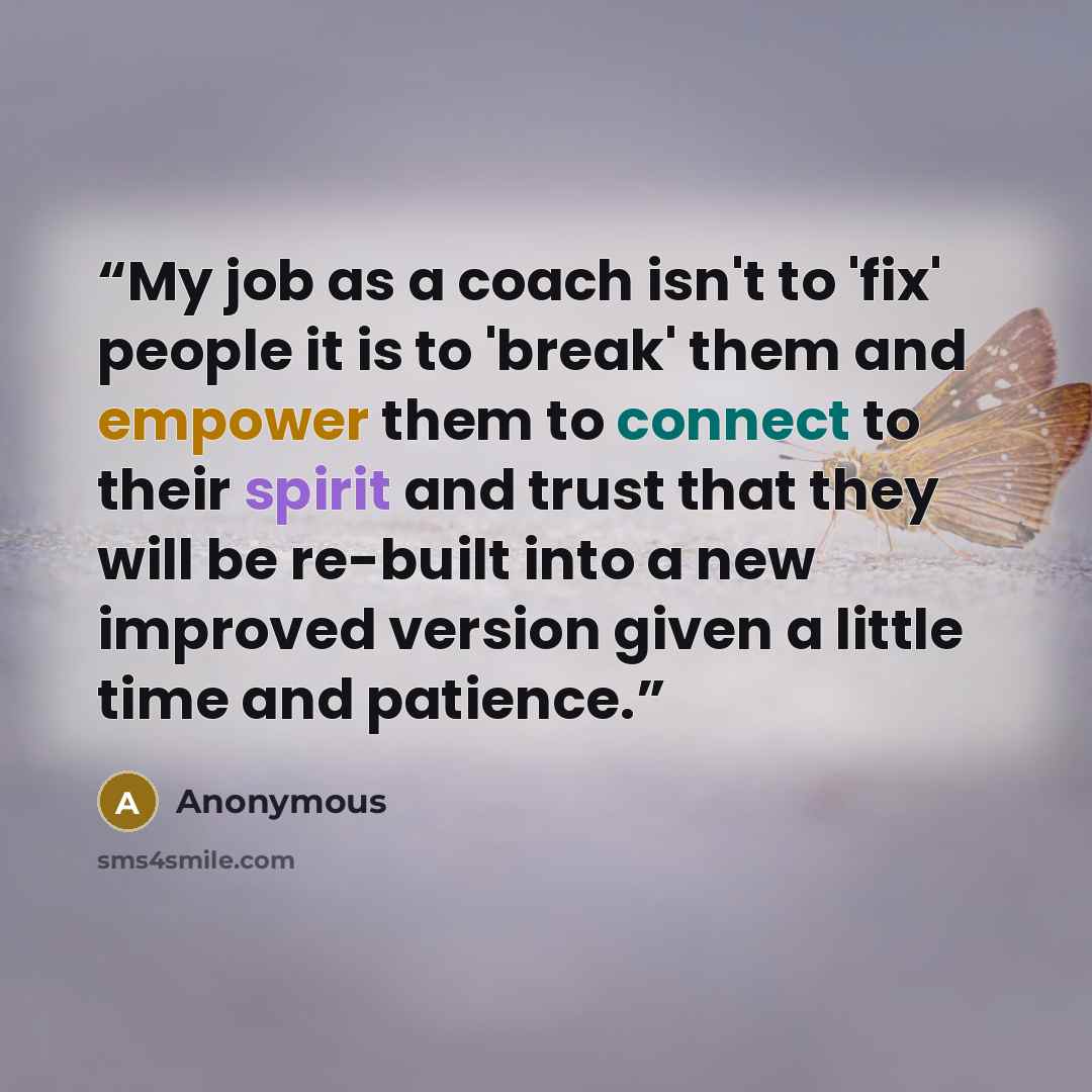 “My job as a coach isn't to 'fix' people it is to 'break' them and empower them to connect to their spirit and trust that they will be re-built into a new improved version given a little time and patience.” quote by Anonymous