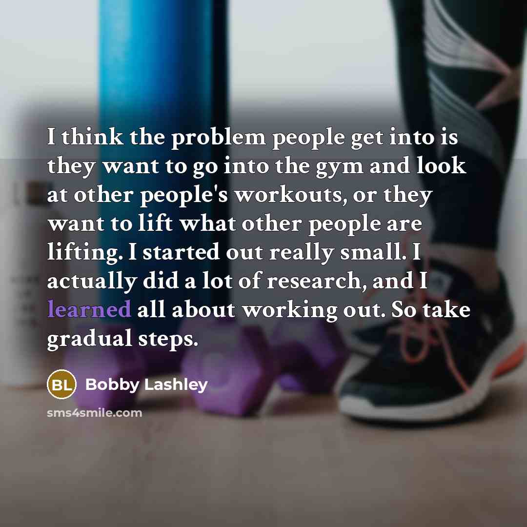 “I think the problem people get into is they want to go into the gym and look at other people's workouts, or they want to lift what other people are lifting. I started out really small. I actually did a lot of research, and I learned all about working out. So take gradual steps.” quote by Bobby Lashley