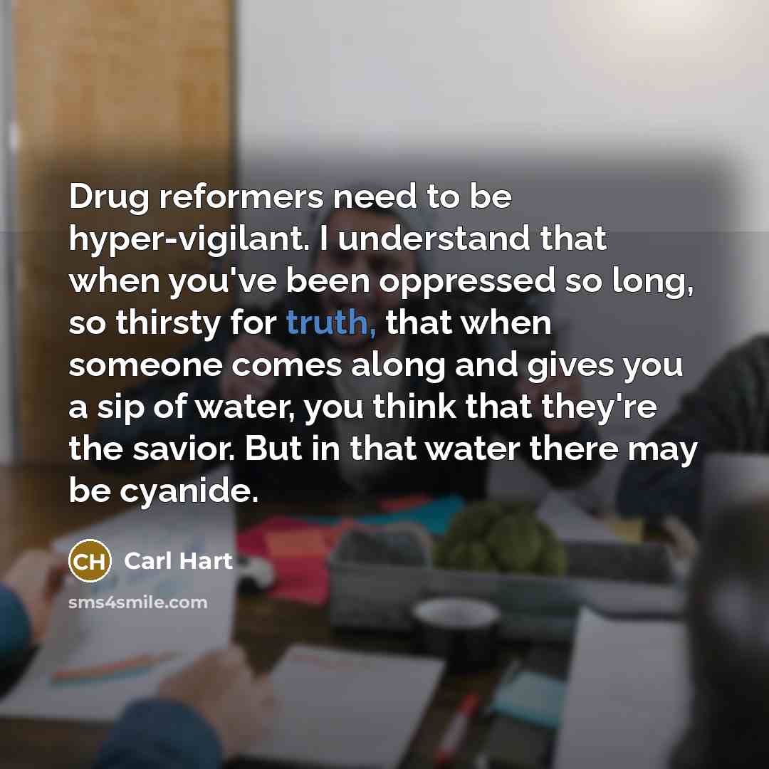 “Drug reformers need to be hyper-vigilant. I understand that when you've been oppressed so long, so thirsty for truth, that when someone comes along and gives you a sip of water, you think that they're the savior. But in that water there may be cyanide.” quote by Carl Hart