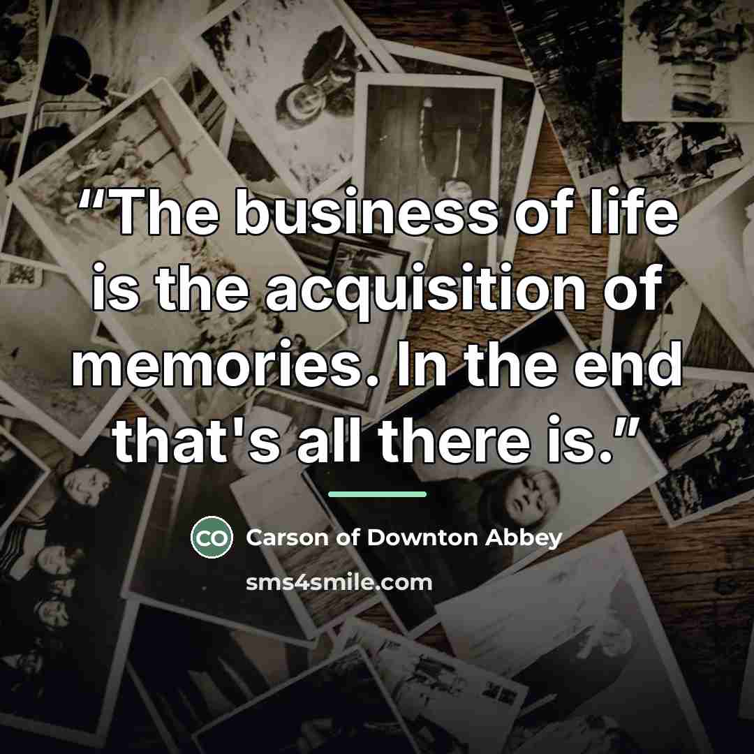 “The business of life is the acquisition of memories. In the end that's all there is.” quote by Carson of Downton Abbey