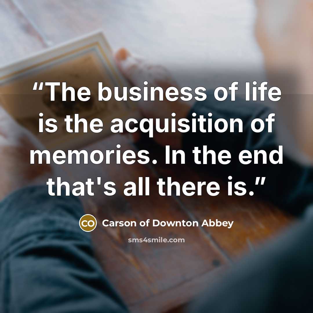 “The business of life is the acquisition of memories. In the end that's all there is.” quote by Carson of Downton Abbey