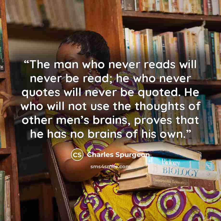 “The man who never reads will never be read; he who never quotes will never be quoted. He who will not use the thoughts of other men’s brains, proves that he has no brains of his own.” quote by Charles Spurgeon