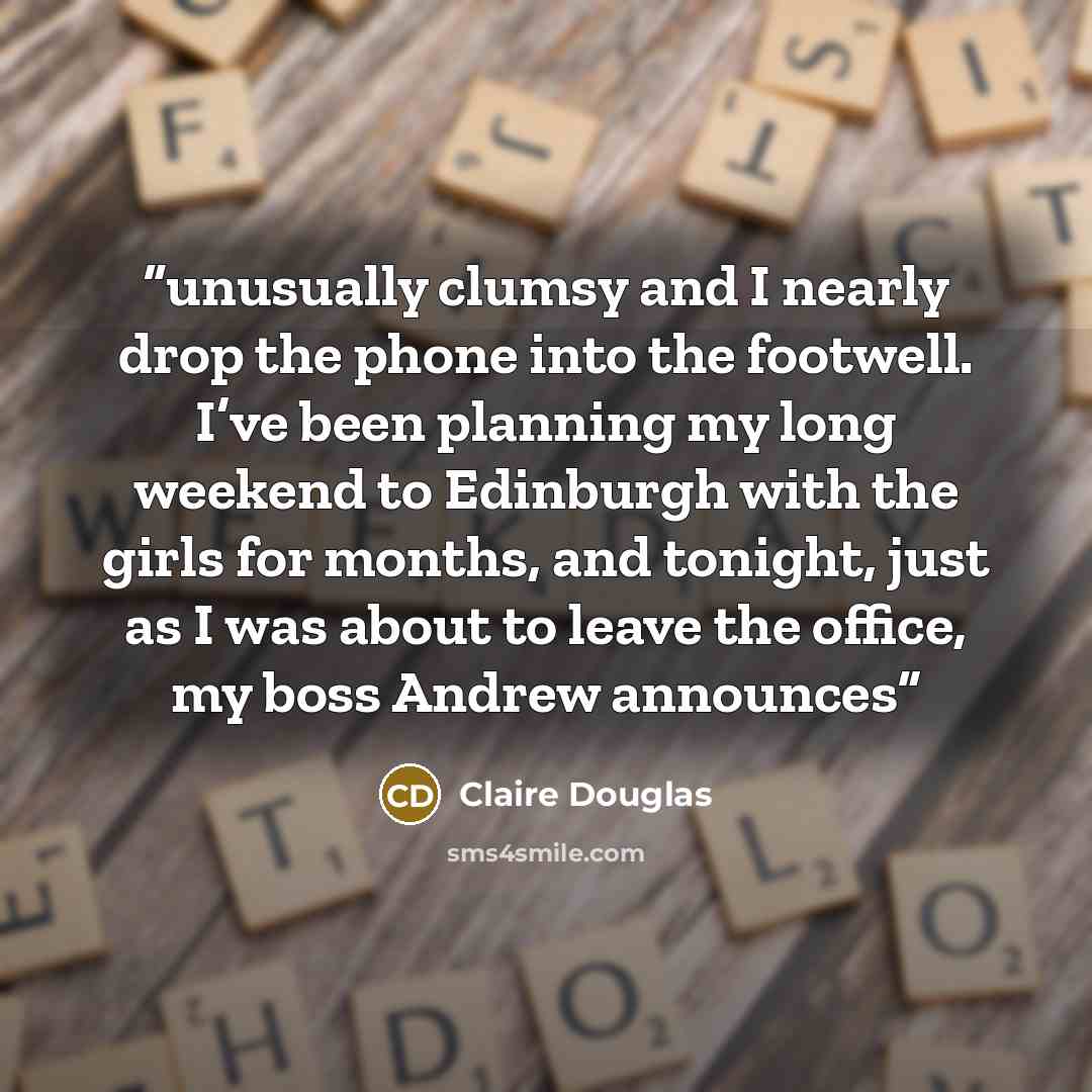 “unusually clumsy and I nearly drop the phone into the footwell. I’ve been planning my long weekend to Edinburgh with the girls for months, and tonight, just as I was about to leave the office, my boss Andrew announces” quote by Claire Douglas