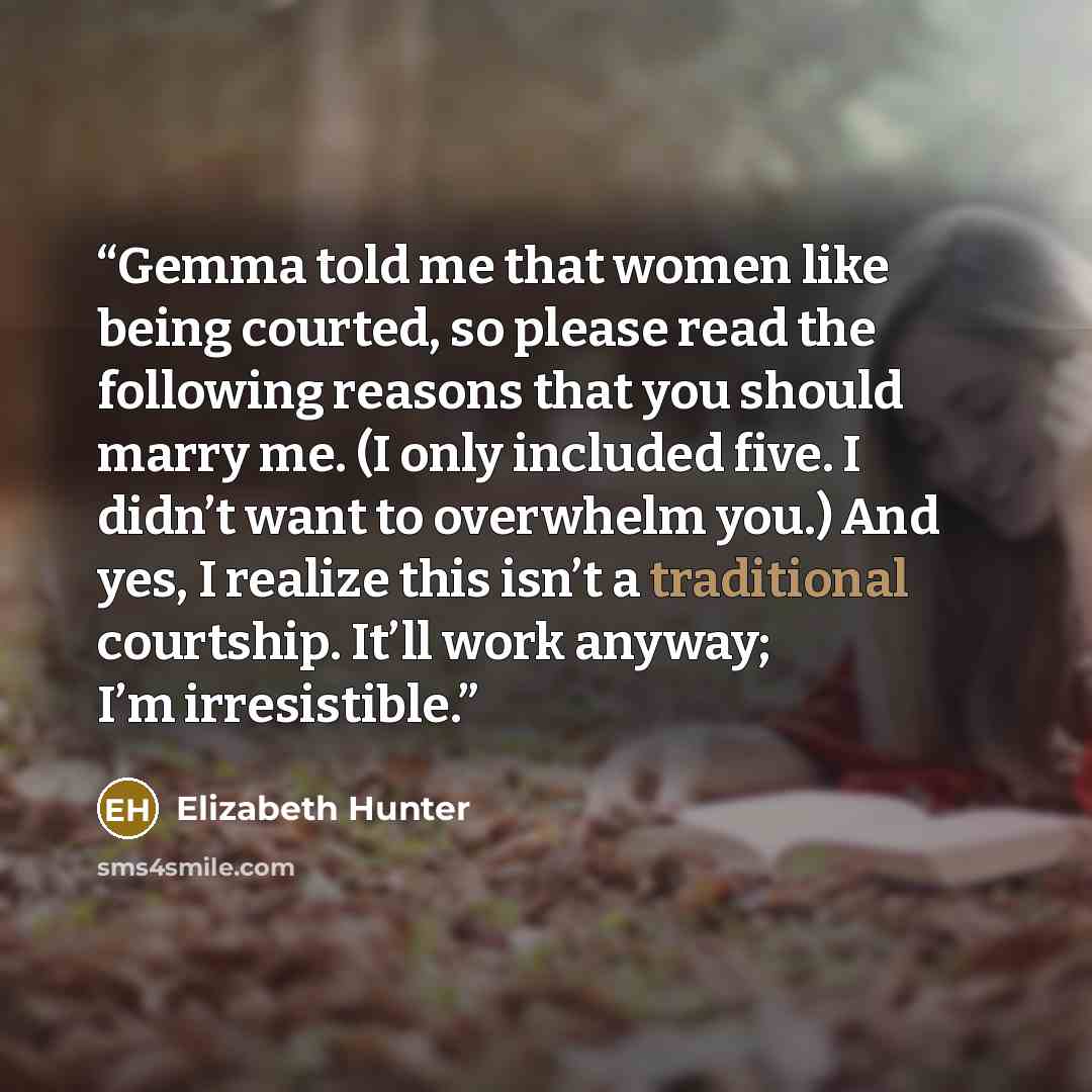 “Gemma told me that women like being courted, so please read the following reasons that you should marry me. (I only included five. I didn’t want to overwhelm you.) And yes, I realize this isn’t a traditional courtship. It’ll work anyway; I’m irresistible.” quote by Elizabeth Hunter