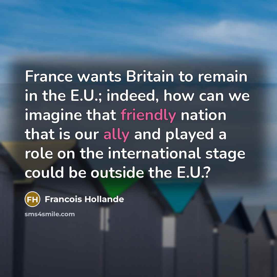 “France wants Britain to remain in the E.U.; indeed, how can we imagine that friendly nation that is our ally and played a role on the international stage could be outside the E.U.?” quote by Francois Hollande