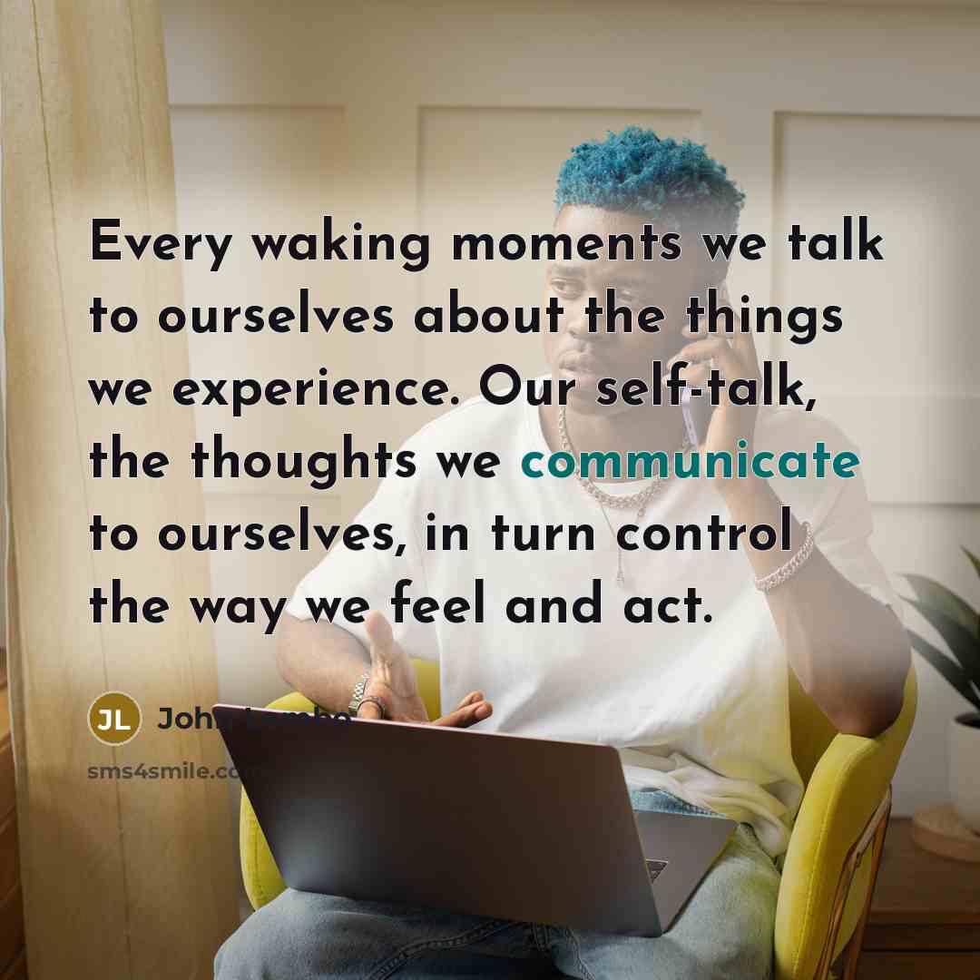 “Every waking moments we talk to ourselves about the things we experience. Our self-talk, the thoughts we communicate to ourselves, in turn control the way we feel and act.” quote by John Lembo