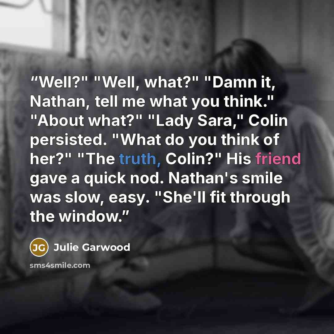 “Well?" "Well, what?" "Damn it, Nathan, tell me what you think." "About what?" "Lady Sara," Colin persisted. "What do you think of her?" "The truth, Colin?" His friend gave a quick nod. Nathan's smile was slow, easy. "She'll fit through the window.” quote by Julie Garwood