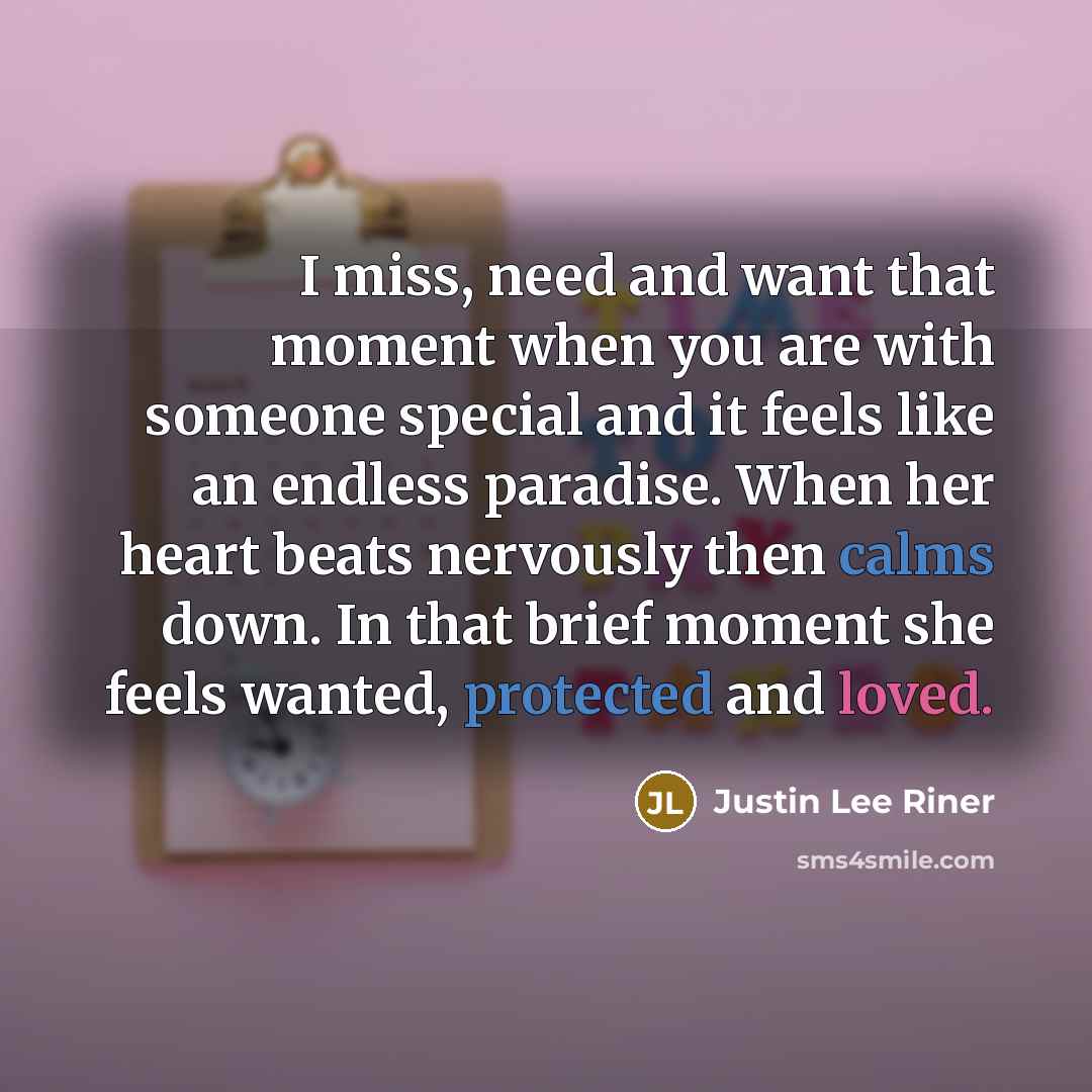 “I miss, need and want that moment when you are with someone special and it feels like an endless paradise. When her heart beats nervously then calms down. In that brief moment she feels wanted, protected and loved.” quote by Justin Lee Riner