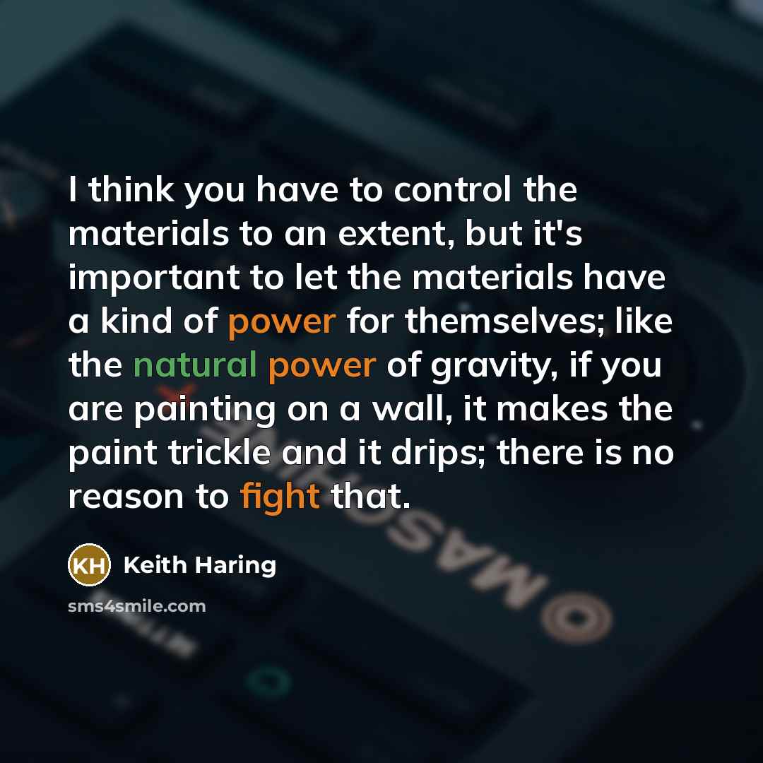 “I think you have to control the materials to an extent, but it's important to let the materials have a kind of power for themselves; like the natural power of gravity, if you are painting on a wall, it makes the paint trickle and it drips; there is no reason to fight that.” quote by Keith Haring