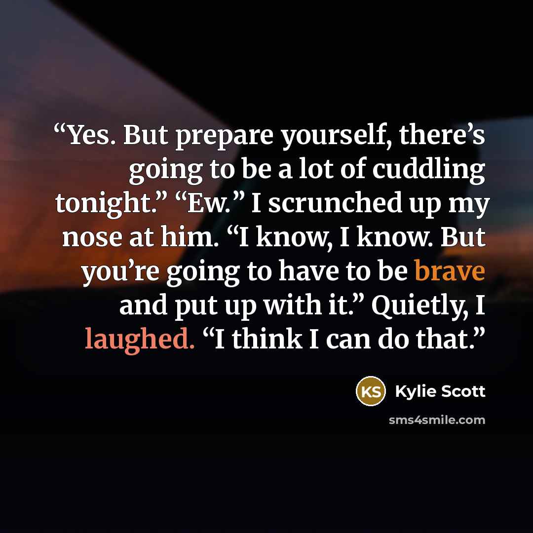 “Yes. But prepare yourself, there’s going to be a lot of cuddling tonight.” “Ew.” I scrunched up my nose at him. “I know, I know. But you’re going to have to be brave and put up with it.” Quietly, I laughed. “I think I can do that.” quote by Kylie Scott