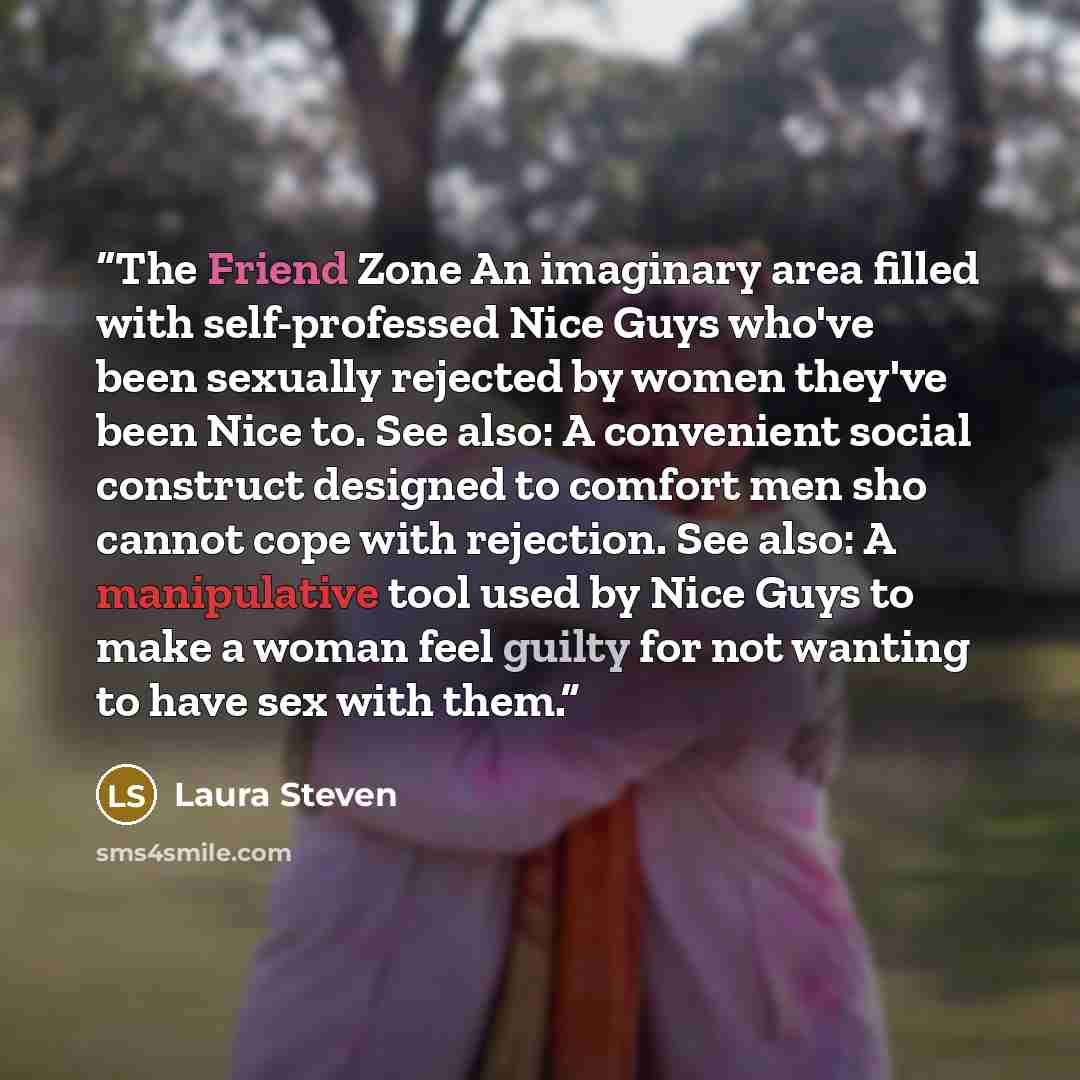 “The Friend Zone An imaginary area filled with self-professed Nice Guys who've been sexually rejected by women they've been Nice to. See also: A convenient social construct designed to comfort men sho cannot cope with rejection. See also: A manipulative tool used by Nice Guys to make a woman feel…” quote by Laura Steven