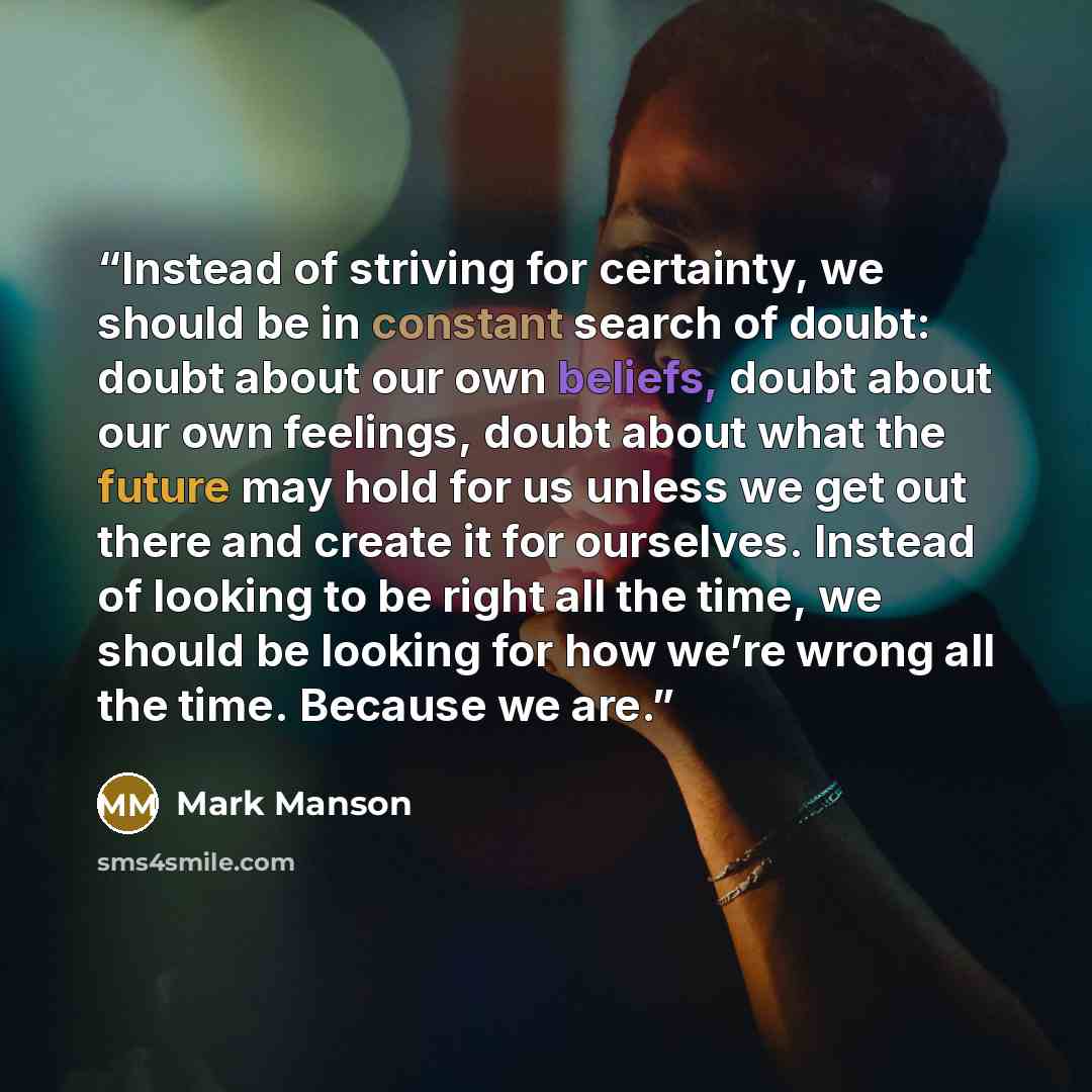 “Instead of striving for certainty, we should be in constant search of doubt: doubt about our own beliefs, doubt about our own feelings, doubt about what the future may hold for us unless we get out there and create it for ourselves. Instead of looking to be right all the time, we should be looking…” quote by Mark Manson