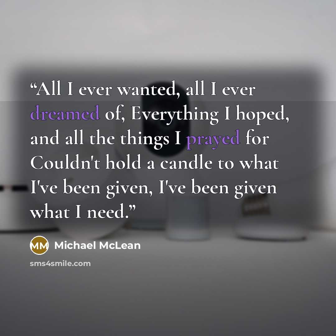 “All I ever wanted, all I ever dreamed of, Everything I hoped, and all the things I prayed for Couldn't hold a candle to what I've been given, I've been given what I need.” quote by Michael McLean