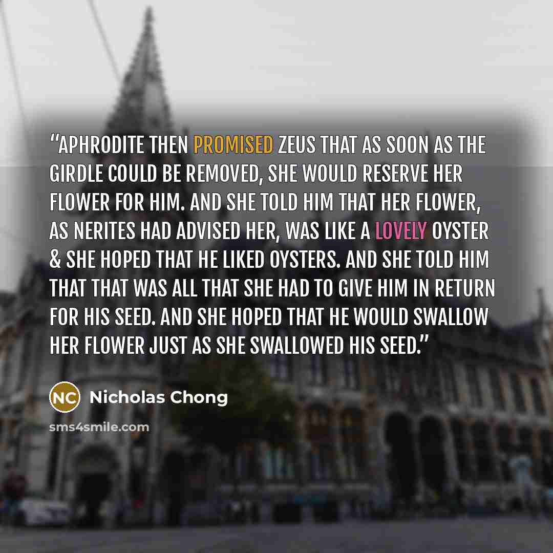“Aphrodite then promised Zeus that as soon as the girdle could be removed, she would reserve her flower for him. And she told him that her flower, as Nerites had advised her, was like a lovely oyster & she hoped that he liked oysters. And she told him that that was all that she had to give him in…” quote by Nicholas Chong