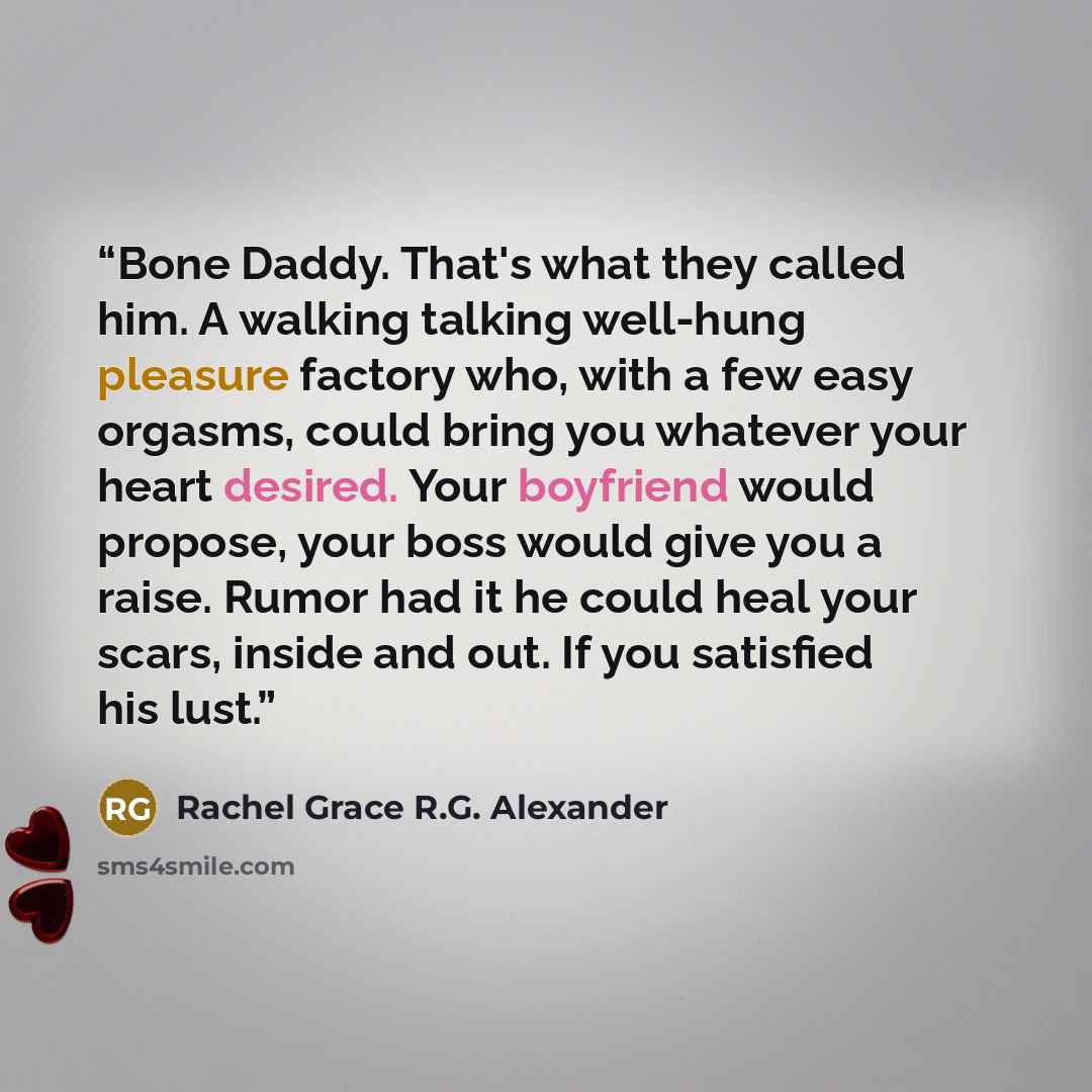 “Bone Daddy. That's what they called him. A walking talking well-hung pleasure factory who, with a few easy orgasms, could bring you whatever your heart desired. Your boyfriend would propose, your boss would give you a raise. Rumor had it he could heal your scars, inside and out. If you satisfied…” quote by Rachel Grace R.G. Alexander