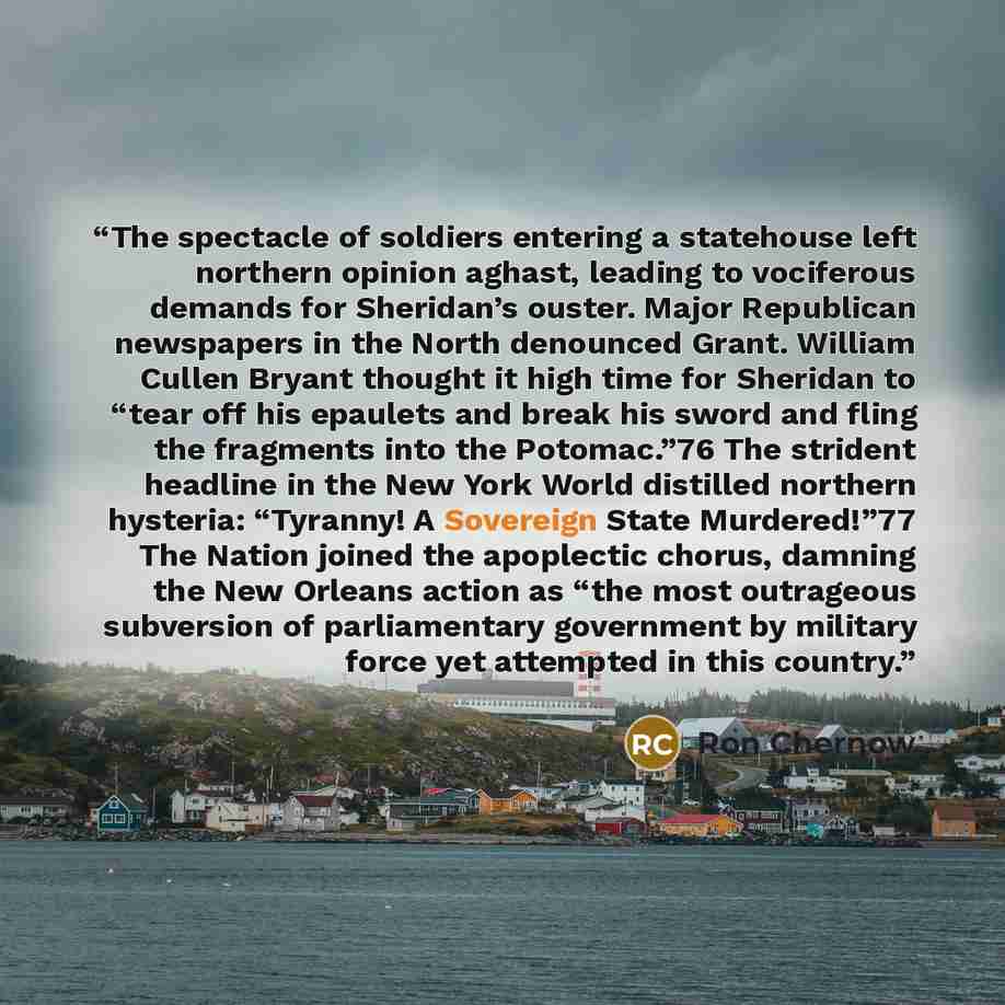 “The spectacle of soldiers entering a statehouse left northern opinion aghast, leading to vociferous demands for Sheridan’s ouster. Major Republican newspapers in the North denounced Grant. William Cullen Bryant thought it high time for Sheridan to “tear off his epaulets and break his sword and…” quote by Ron Chernow