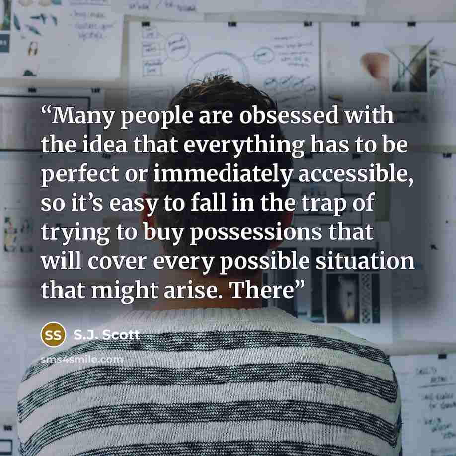 “Many people are obsessed with the idea that everything has to be perfect or immediately accessible, so it’s easy to fall in the trap of trying to buy possessions that will cover every possible situation that might arise. There” quote by S.J. Scott