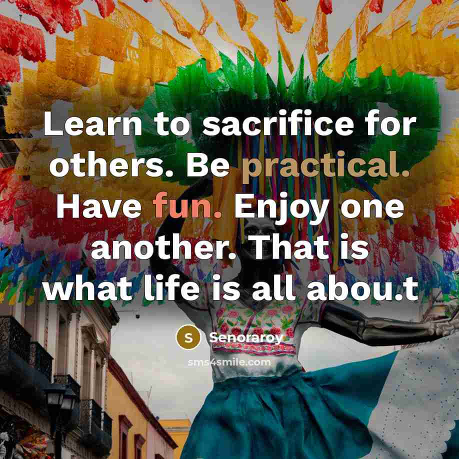 “Learn to sacrifice for others. Be practical. Have fun. Enjoy one another. That is what life is all abou.t” quote by Senoraroy