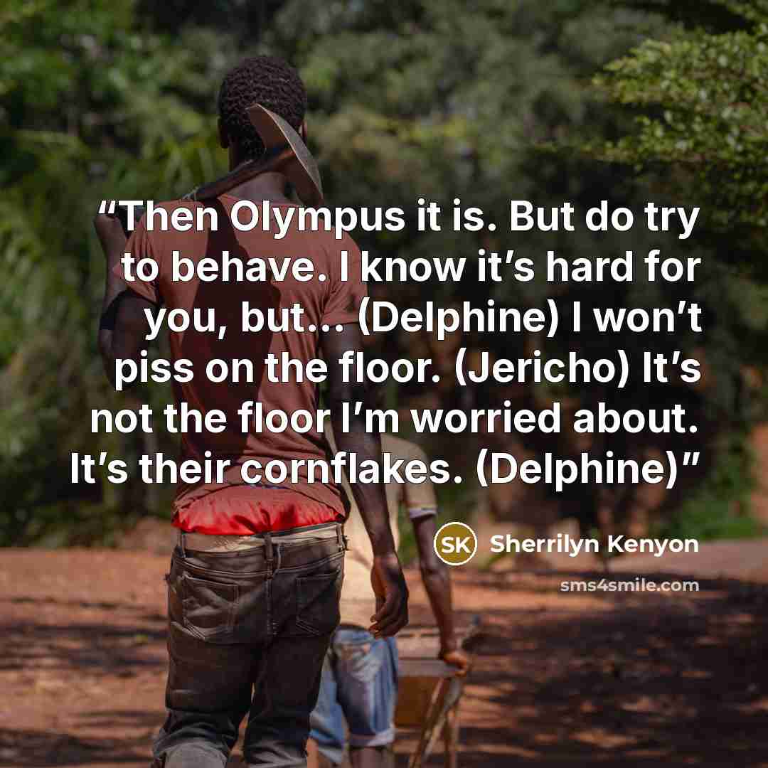 “Then Olympus it is. But do try to behave. I know it’s hard for you, but… (Delphine) I won’t piss on the floor. (Jericho) It’s not the floor I’m worried about. It’s their cornflakes. (Delphine)” quote by Sherrilyn Kenyon