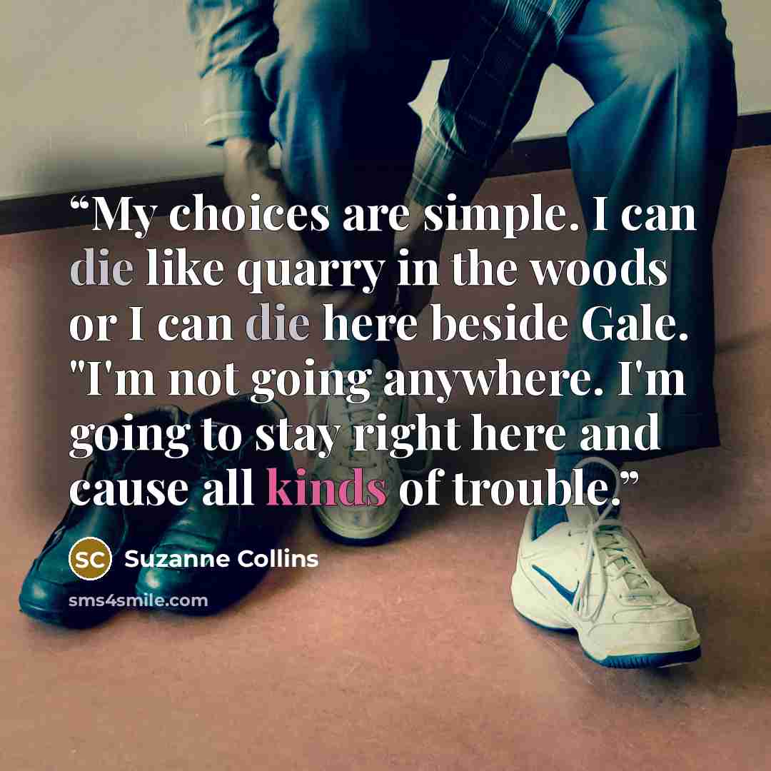 “My choices are simple. I can die like quarry in the woods or I can die here beside Gale. "I'm not going anywhere. I'm going to stay right here and cause all kinds of trouble.” quote by Suzanne Collins