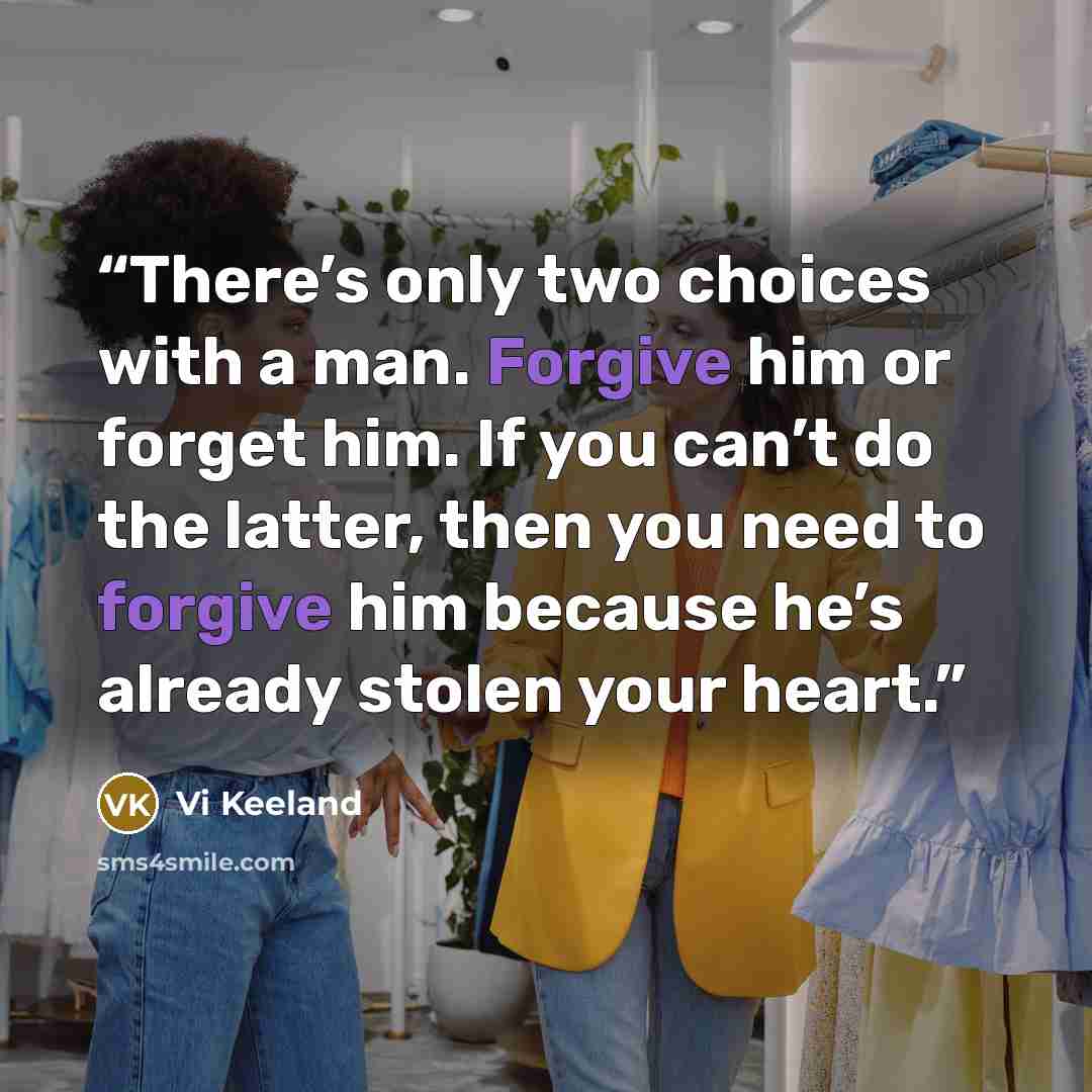 “There’s only two choices with a man. Forgive him or forget him. If you can’t do the latter, then you need to forgive him because he’s already stolen your heart.” quote by Vi Keeland