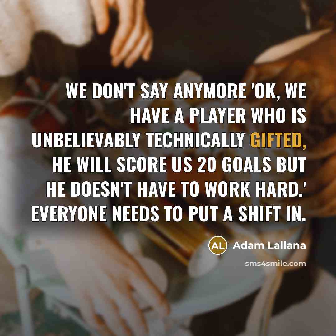 “We don't say anymore 'OK, we have a player who is unbelievably technically gifted, he will score us 20 goals but he doesn't have to work hard.' Everyone needs to put a shift in.” quote by Adam Lallana