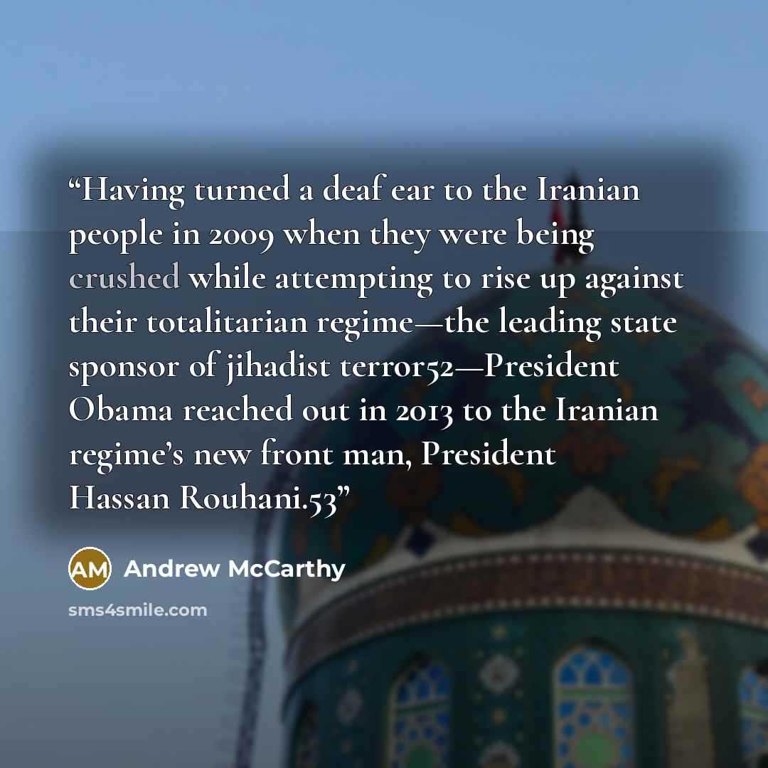 “Having turned a deaf ear to the Iranian people in 2009 when they were being crushed while attempting to rise up against their totalitarian regime—the leading state sponsor of jihadist terror52—President Obama reached out in 2013 to the Iranian regime’s new front man, President Hassan Rouhani.53” quote by Andrew McCarthy