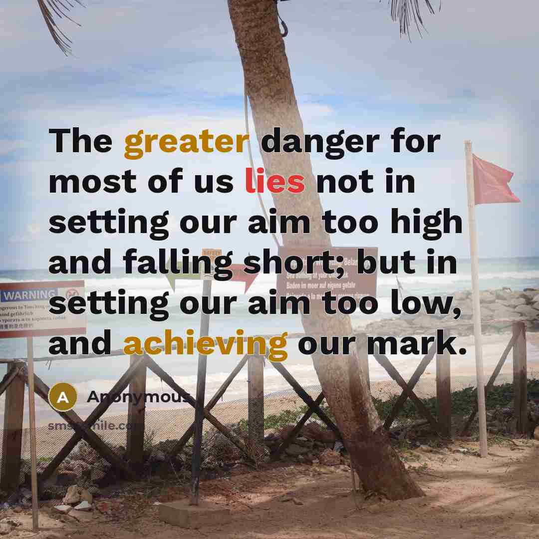 “The greater danger for most of us lies not in setting our aim too high and falling short; but in setting our aim too low, and achieving our mark.” quote by Anonymous