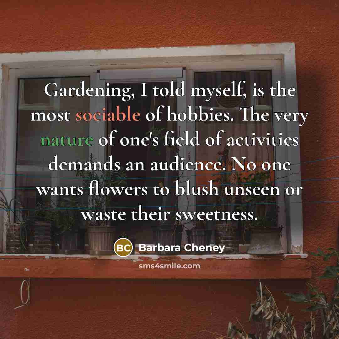 “Gardening, I told myself, is the most sociable of hobbies. The very nature of one's field of activities demands an audience. No one wants flowers to blush unseen or waste their sweetness.” quote by Barbara Cheney