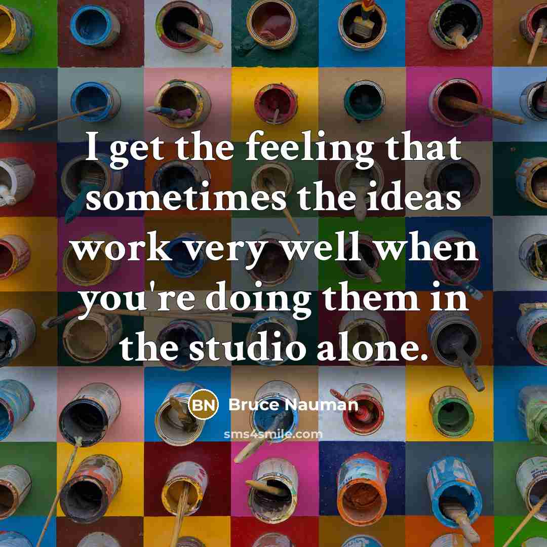 “I get the feeling that sometimes the ideas work very well when you're doing them in the studio alone.” quote by Bruce Nauman