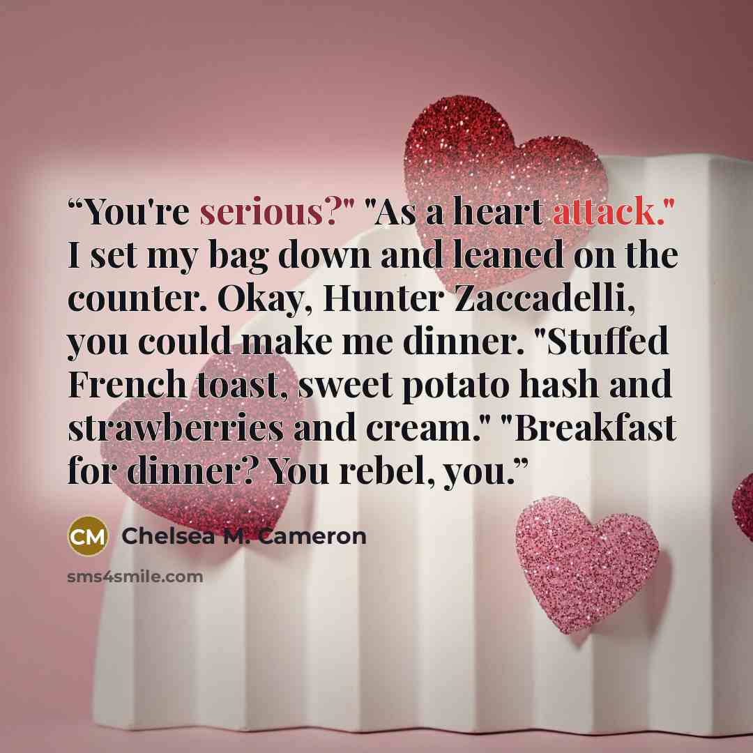 “You're serious?" "As a heart attack." I set my bag down and leaned on the counter. Okay, Hunter Zaccadelli, you could make me dinner. "Stuffed French toast, sweet potato hash and strawberries and cream." "Breakfast for dinner? You rebel, you.” quote by Chelsea M. Cameron