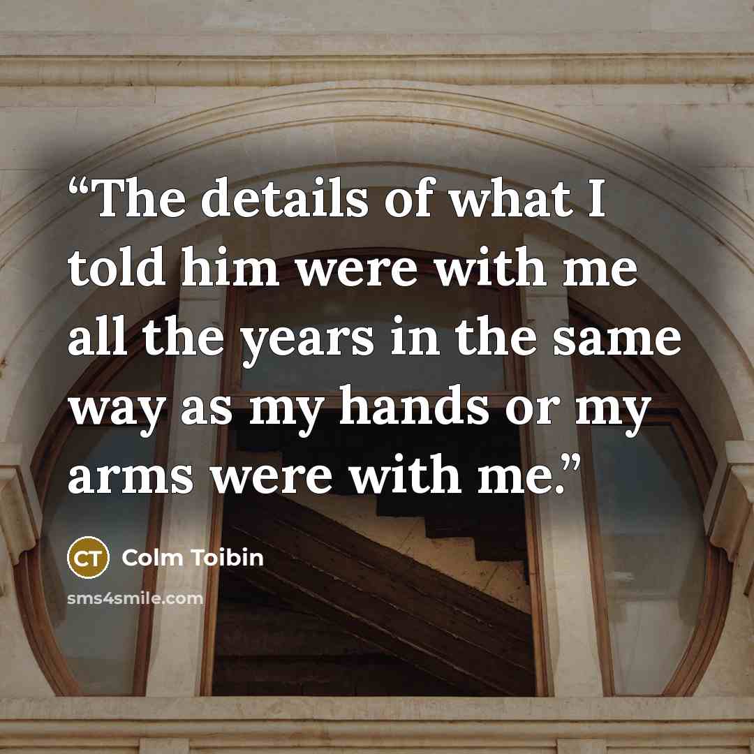 “The details of what I told him were with me all the years in the same way as my hands or my arms were with me.” quote by Colm Tóibín