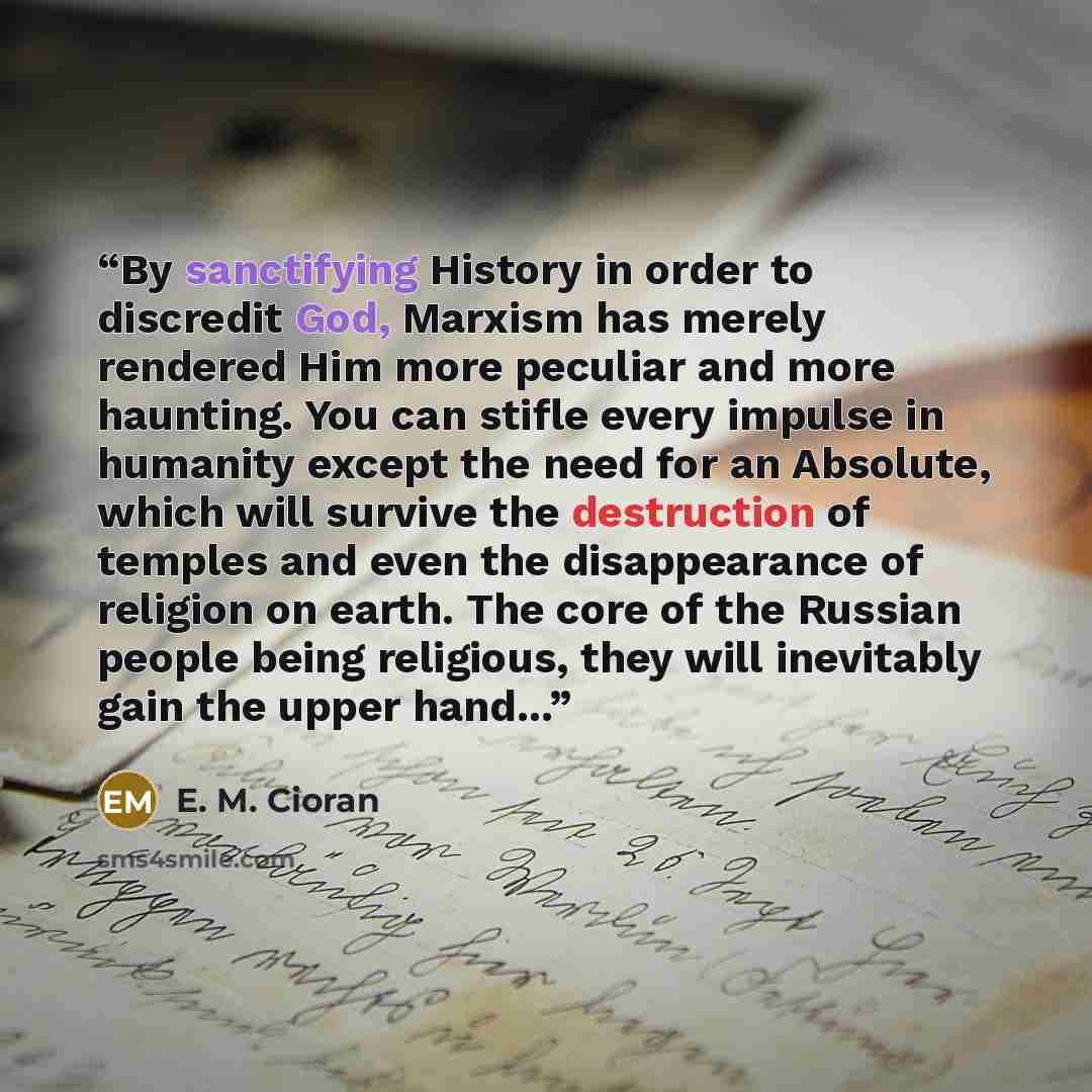 “By sanctifying History in order to discredit God, Marxism has merely rendered Him more peculiar and more haunting. You can stifle every impulse in humanity except the need for an Absolute, which will survive the destruction of temples and even the disappearance of religion on earth. The core of…” quote by E. M. Cioran