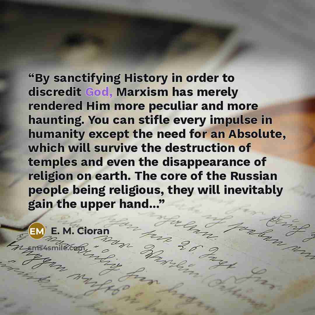 “By sanctifying History in order to discredit God, Marxism has merely rendered Him more peculiar and more haunting. You can stifle every impulse in humanity except the need for an Absolute, which will survive the destruction of temples and even the disappearance of religion on earth. The core of…” quote by E. M. Cioran