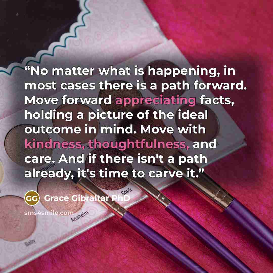 “No matter what is happening, in most cases there is a path forward. Move forward appreciating facts, holding a picture of the ideal outcome in mind. Move with kindness, thoughtfulness, and care. And if there isn't a path already, it's time to carve it.” quote by Grace Gibraltar PhD