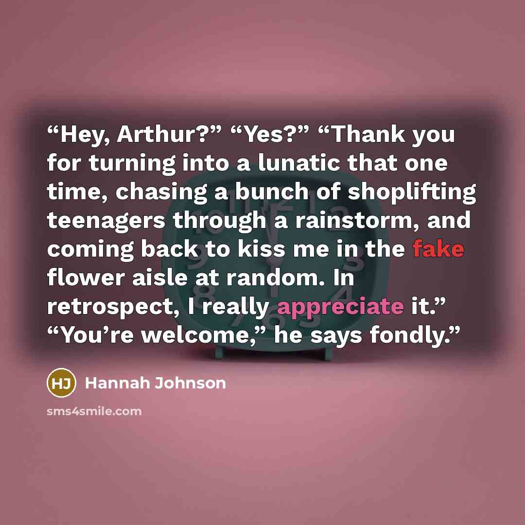 “Hey, Arthur?” “Yes?” “Thank you for turning into a lunatic that one time, chasing a bunch of shoplifting teenagers through a rainstorm, and coming back to kiss me in the fake flower aisle at random. In retrospect, I really appreciate it.” “You’re welcome,” he says fondly.” quote by Hannah Johnson