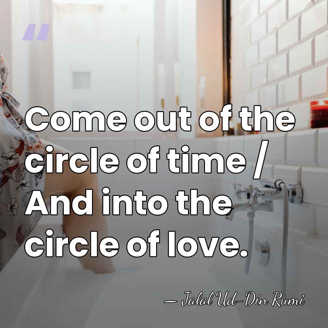 Come out of the circle of time / And into the circle&hellip; - Jalal Ud-Din Rumi