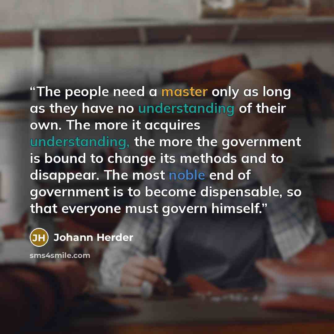 “The people need a master only as long as they have no understanding of their own. The more it acquires understanding, the more the government is bound to change its methods and to disappear. The most noble end of government is to become dispensable, so that everyone must govern himself.” quote by Johann Herder
