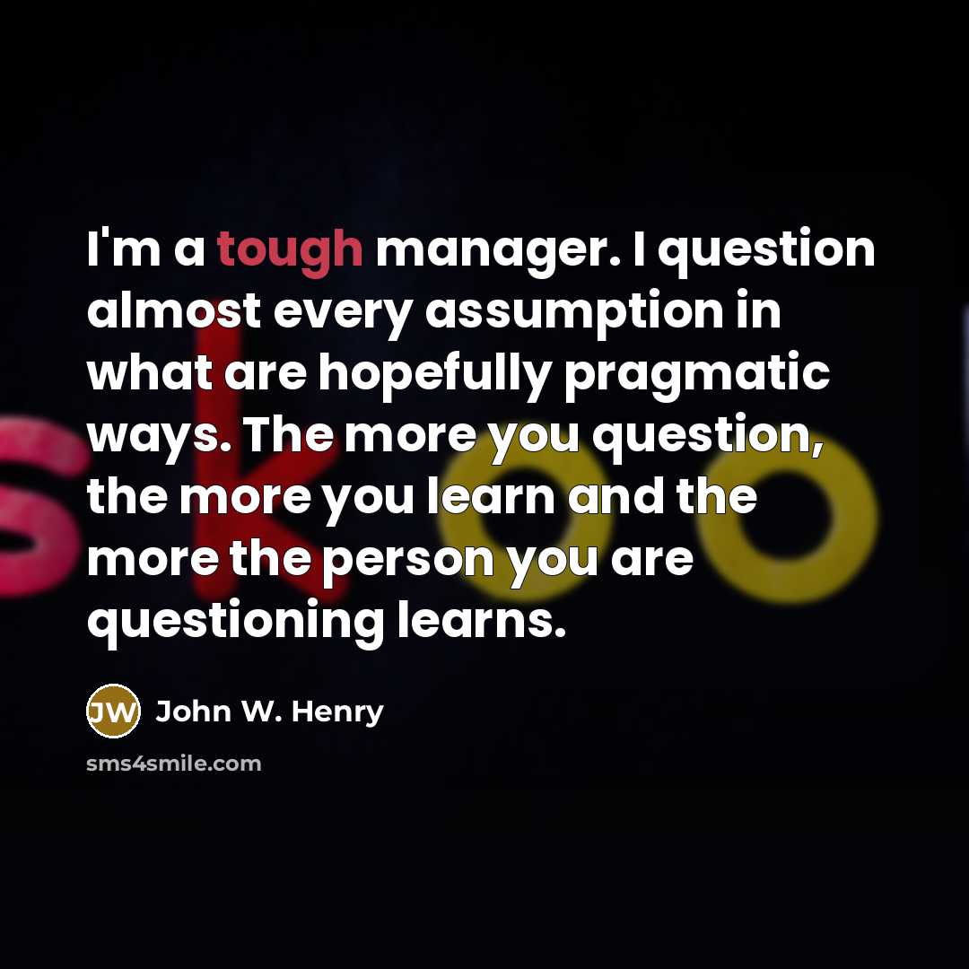 “I'm a tough manager. I question almost every assumption in…” quote by John W. Henry