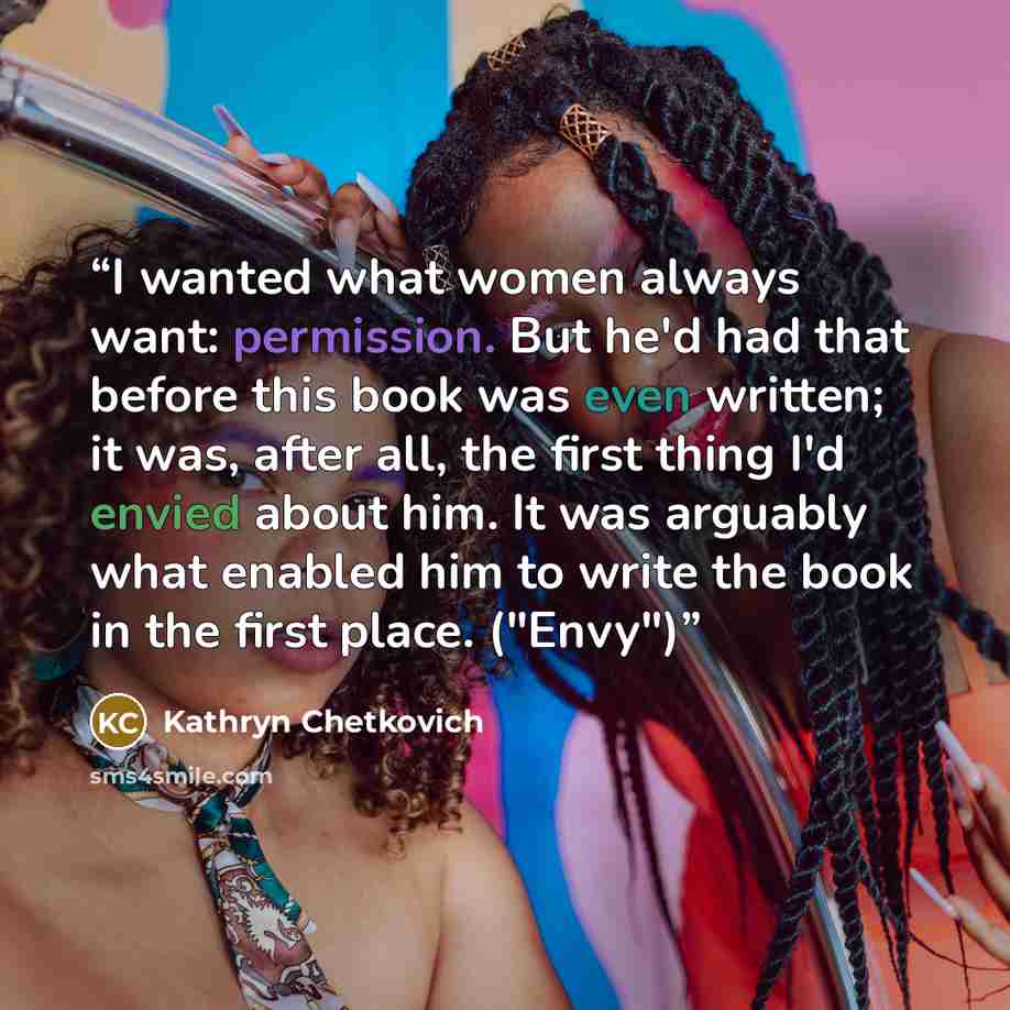 “I wanted what women always want: permission. But he'd had that before this book was even written; it was, after all, the first thing I'd envied about him. It was arguably what enabled him to write the book in the first place. ("Envy")” quote by Kathryn Chetkovich