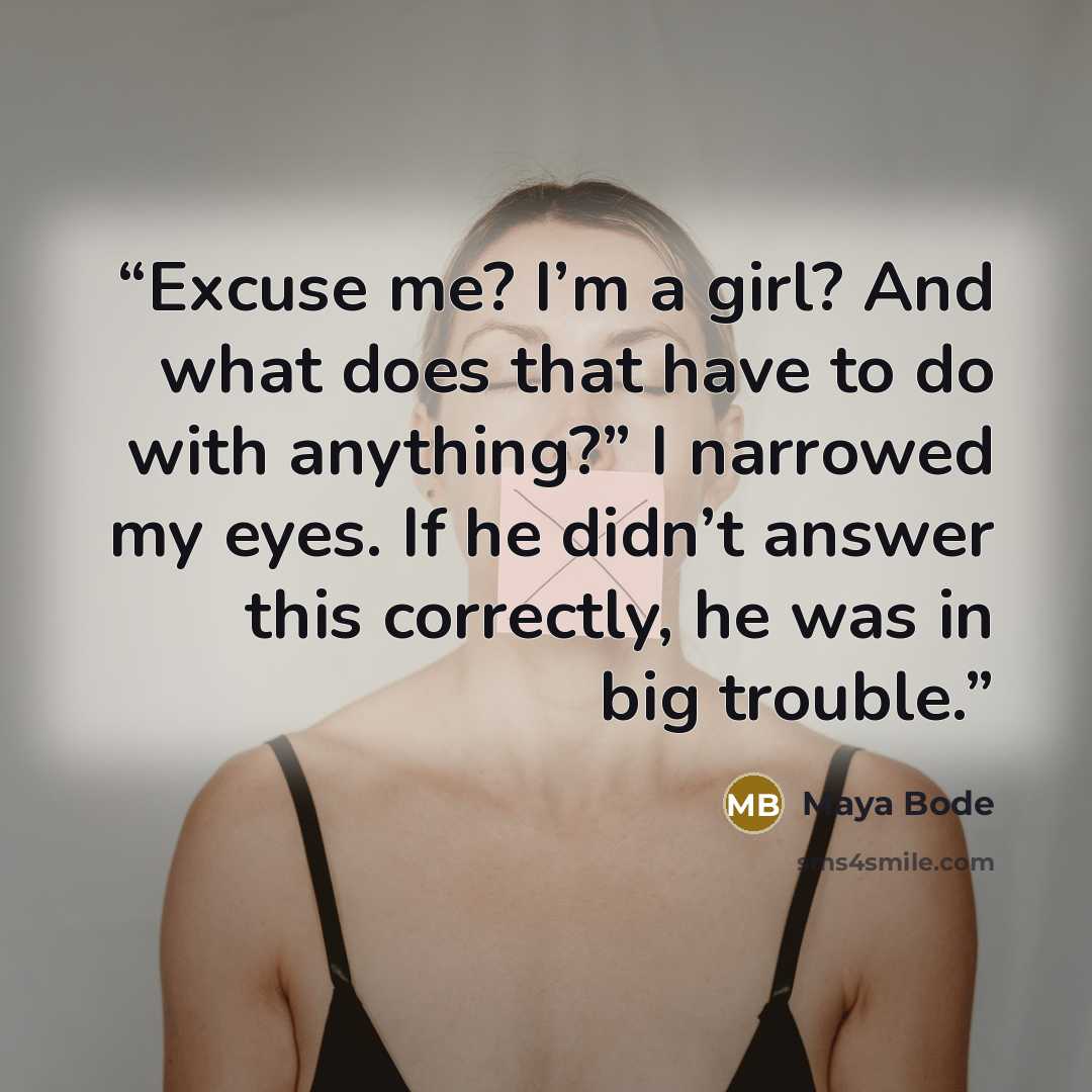 “Excuse me? I’m a girl? And what does that have to do with anything?” I narrowed my eyes. If he didn’t answer this correctly, he was in big trouble.” quote by Maya Bode
