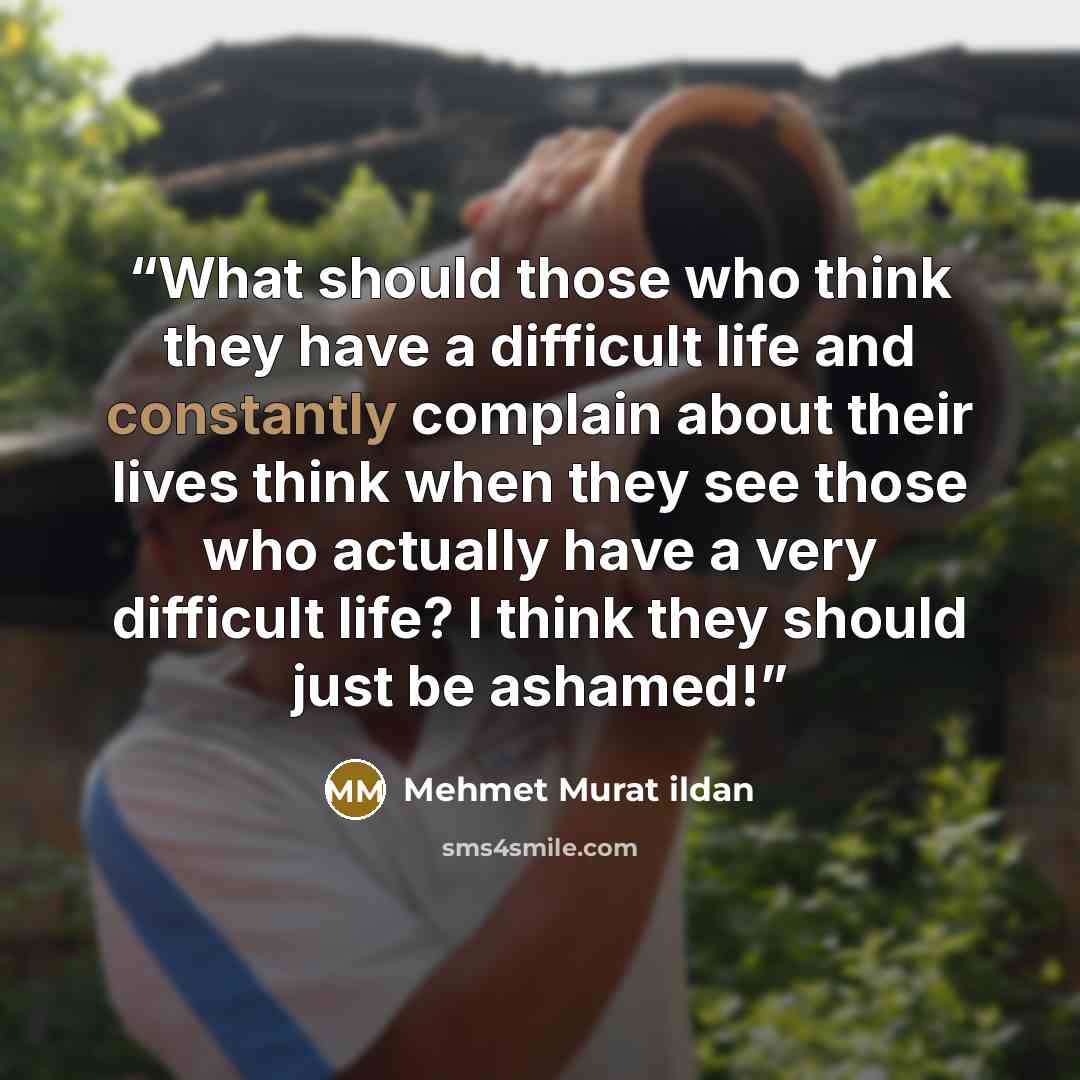 “What should those who think they have a difficult life and constantly complain about their lives think when they see those who actually have a very difficult life? I think they should just be ashamed!” quote by Mehmet Murat ildan