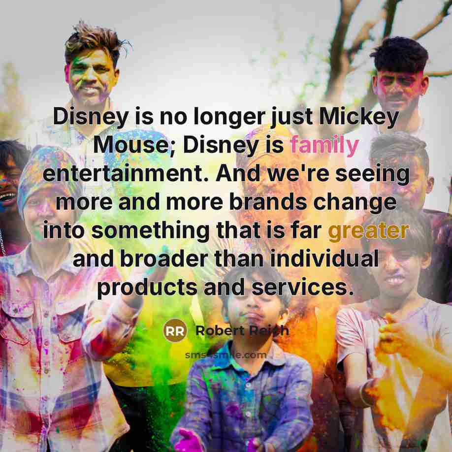 “Disney is no longer just Mickey Mouse; Disney is family entertainment. And we're seeing more and more brands change into something that is far greater and broader than individual products and services.” quote by Robert Reich