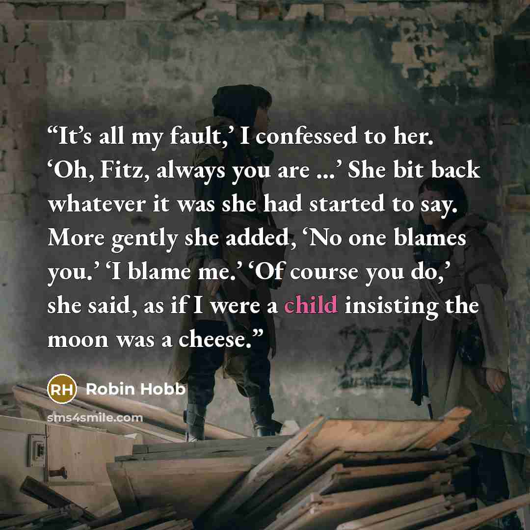 “It’s all my fault,’ I confessed to her. ‘Oh, Fitz, always you are …’ She bit back whatever it was she had started to say. More gently she added, ‘No one blames you.’ ‘I blame me.’ ‘Of course you do,’ she said, as if I were a child insisting the moon was a cheese.” quote by Robin Hobb