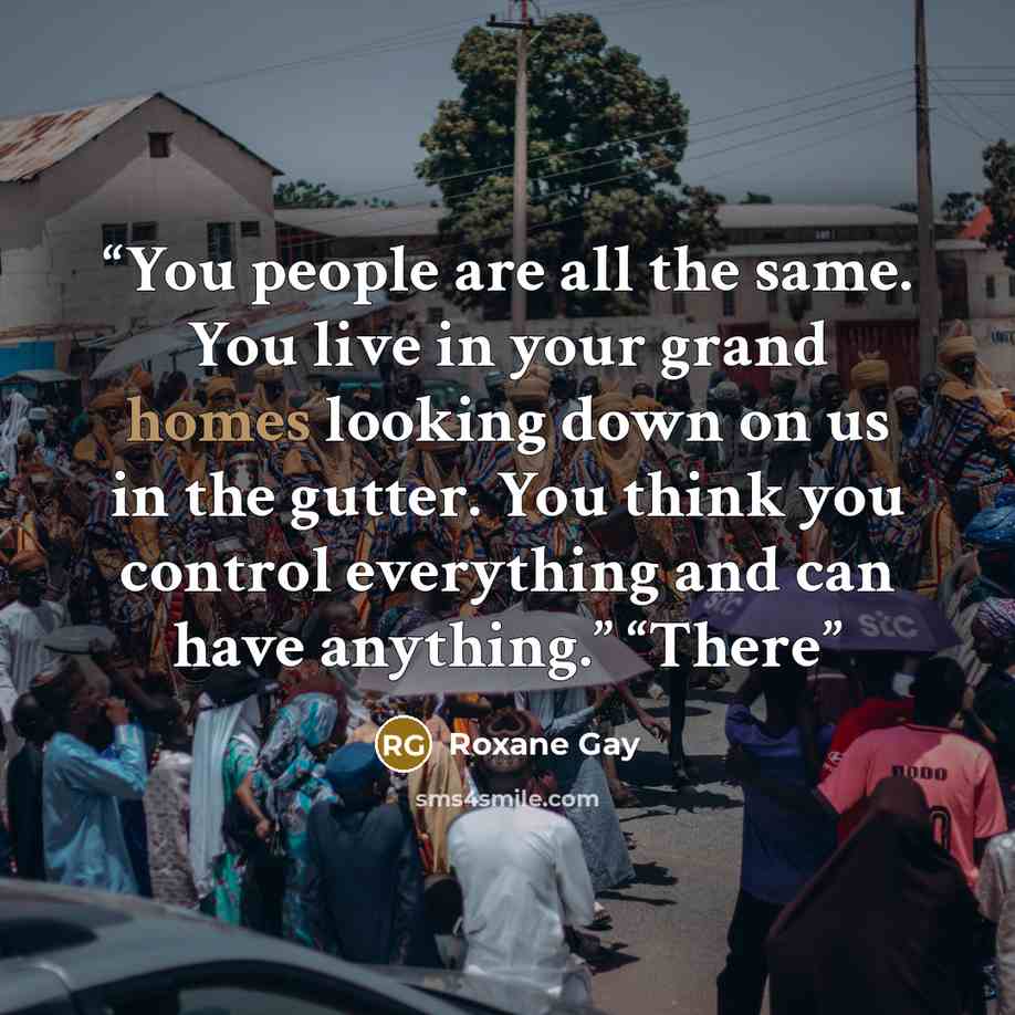 “You people are all the same. You live in your grand homes looking down on us in the gutter. You think you control everything and can have anything.” “There” quote by Roxane Gay